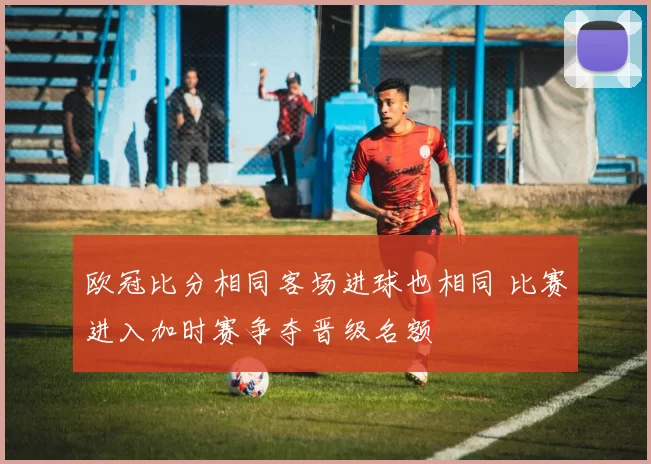 欧冠比分相同客场进球也相同 比赛进入加时赛争夺晋级名额