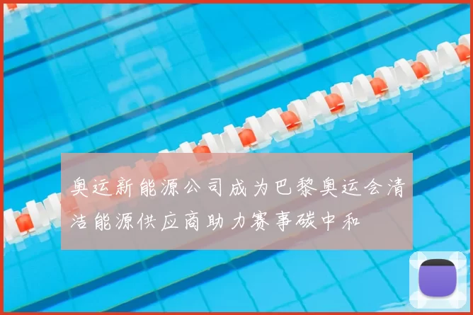 奥运新能源公司成为巴黎奥运会清洁能源供应商助力赛事碳中和