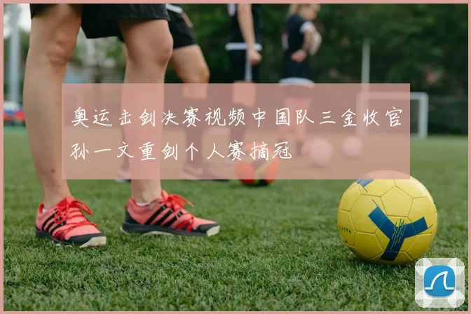 奥运击剑决赛视频中国队三金收官孙一文重剑个人赛摘冠