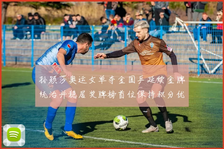 孙颖莎奥运女单夺金国乒延续金牌统治并稳居奖牌榜首位保持积分优势