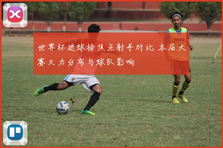 世界杯进球榜焦点射手对比 本届大赛火力分布与球队影响