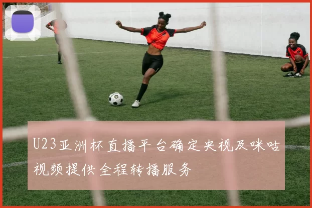 U23亚洲杯直播平台确定央视及咪咕视频提供全程转播服务