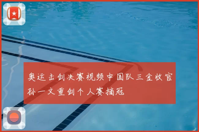 奥运击剑决赛视频中国队三金收官孙一文重剑个人赛摘冠