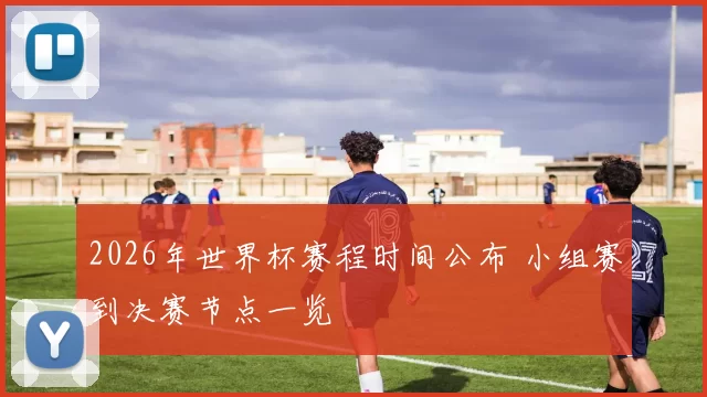 2026年世界杯赛程时间公布 小组赛到决赛节点一览