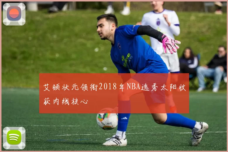 艾顿状元领衔2018年NBA选秀太阳收获内线核心